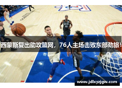 西蒙斯复出助攻篮网，76人主场击败东部劲旅！