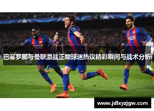 巴塞罗那与曼联激战正酣球迷热议精彩瞬间与战术分析