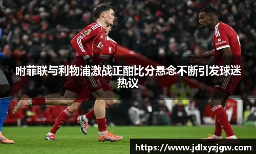 悟空体育咐菲联与利物浦激战正酣比分悬念不断引发球迷热议